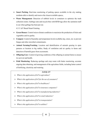 80
• Smart Parking: Real-time monitoring of parking spaces available in the city making
residents able to identify and reserve the closest available spaces,
• Waste Management: Detection of rubbish levels in containers to optimize the trash
collection routes. Garbage cans and recycle bins with RFID tags allow the sanitation staff
to see when garbage has been put out.
4.3.3. IoT Based Smart Farming
• Green Houses: Control micro-climate conditions to maximize the production of fruits and
vegetables and its quality.
• Compost: Control of humidity and temperature levels in alfalfa, hay, straw, etc. to prevent
fungus and other microbial contaminants.
• Animal Farming/Tracking: Location and identification of animals grazing in open
pastures or location in big stables, Study of ventilation and air quality in farms and
detection of harmful gases from excrements.
• Offspring Care: Control of growing conditions of the offspring in animal farms to ensure
its survival and health.
• Field Monitoring: Reducing spoilage and crop waste with better monitoring, accurate
ongoing data obtaining, and management of the agriculture fields, including better control
of fertilizing, electricity and watering.
Activity 4.9
➢ What is the application of IoT in agriculture?
➢ What is the application of IoT for the use of consumers?
➢ What is the application of IoT in healthcare?
➢ What is the application of IoT in insurance companies?
➢ What is the application of IoT in manufacturing industries?
➢ What is the application of IoT in retail industries?
➢ What is the application of IoT in transportation?
➢ What is the application of IoT in utilities?
 