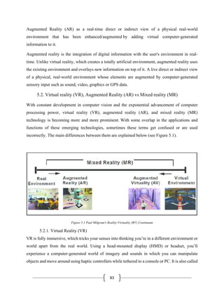 83
Augmented Reality (AR) as a real-time direct or indirect view of a physical real-world
environment that has been enhanced/augmented by adding virtual computer-generated
information to it.
Augmented reality is the integration of digital information with the user's environment in real-
time. Unlike virtual reality, which creates a totally artificial environment, augmented reality uses
the existing environment and overlays new information on top of it. A live direct or indirect view
of a physical, real-world environment whose elements are augmented by computer-generated
sensory input such as sound, video, graphics or GPS data.
5.2. Virtual reality (VR), Augmented Reality (AR) vs Mixed reality (MR)
With constant development in computer vision and the exponential advancement of computer
processing power, virtual reality (VR), augmented reality (AR), and mixed reality (MR)
technology is becoming more and more prominent. With some overlap in the applications and
functions of these emerging technologies, sometimes these terms get confused or are used
incorrectly. The main differences between them are explained below (see Figure 5.1).
Figure 5.1 Paul Milgram's Reality-Virtuality (RV) Continuum
5.2.1. Virtual Reality (VR)
VR is fully immersive, which tricks your senses into thinking you’re in a different environment or
world apart from the real world. Using a head-mounted display (HMD) or headset, you’ll
experience a computer-generated world of imagery and sounds in which you can manipulate
objects and move around using haptic controllers while tethered to a console or PC. It is also called
 