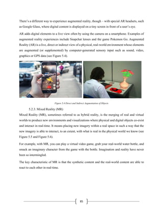 85
There’s a different way to experience augmented reality, though – with special AR headsets, such
as Google Glass, where digital content is displayed on a tiny screen in front of a user’s eye.
AR adds digital elements to a live view often by using the camera on a smartphone. Examples of
augmented reality experiences include Snapchat lenses and the game Pokemon Go. Augmented
Reality (AR) is a live, direct or indirect view of a physical, real-world environment whose elements
are augmented (or supplemented) by computer-generated sensory input such as sound, video,
graphics or GPS data (see Figure 5.4).
Figure 5.4 Direct and Indirect Augmentation of Objects
5.2.3. Mixed Reality (MR)
Mixed Reality (MR), sometimes referred to as hybrid reality, is the merging of real and virtual
worlds to produce new environments and visualizations where physical and digital objects co-exist
and interact in real-time. It means placing new imagery within a real space in such a way that the
new imagery is able to interact, to an extent, with what is real in the physical world we know (see
Figure 5.5 and Figure 5.6).
For example, with MR, you can play a virtual video game, grab your real-world water bottle, and
smack an imaginary character from the game with the bottle. Imagination and reality have never
been so intermingled.
The key characteristic of MR is that the synthetic content and the real-world content are able to
react to each other in real-time.
 