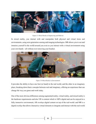 86
Figure 5.5 Mixed Reality in Engineering and Medicine
In mixed reality, you interact with and manipulate both physical and virtual items and
environments, using next-generation sensing and imaging technologies. MR allows you to see and
immerse yourself in the world around you even as you interact with a virtual environment using
your own hands—all without ever removing your headset.
Figure 5.6 Mixed Reality in Entertainment
It provides the ability to have one foot (or hand) in the real world, and the other in an imaginary
place, breaking down basic concepts between real and imaginary, offering an experience that can
change the way you game and work today.
One of the most obvious differences among augmented reality, virtual reality, and mixed reality is
the hardware requirements and also VR is content which is 100% digital and can be enjoyed in a
fully immersive environment, AR overlays digital content on top of the real-world. and MR is a
digital overlay that allows interactive virtual elements to integrate and interact with the real-world
 