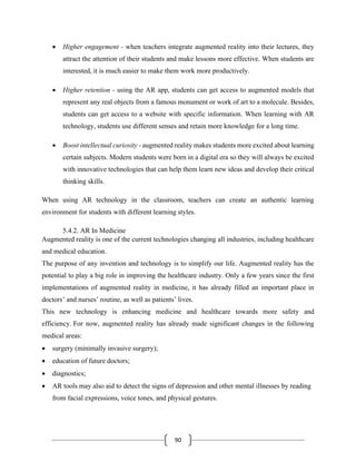 90
• Higher engagement - when teachers integrate augmented reality into their lectures, they
attract the attention of their students and make lessons more effective. When students are
interested, it is much easier to make them work more productively.
• Higher retention - using the AR app, students can get access to augmented models that
represent any real objects from a famous monument or work of art to a molecule. Besides,
students can get access to a website with specific information. When learning with AR
technology, students use different senses and retain more knowledge for a long time.
• Boost intellectual curiosity - augmented reality makes students more excited about learning
certain subjects. Modern students were born in a digital era so they will always be excited
with innovative technologies that can help them learn new ideas and develop their critical
thinking skills.
When using AR technology in the classroom, teachers can create an authentic learning
environment for students with different learning styles.
5.4.2. AR In Medicine
Augmented reality is one of the current technologies changing all industries, including healthcare
and medical education.
The purpose of any invention and technology is to simplify our life. Augmented reality has the
potential to play a big role in improving the healthcare industry. Only a few years since the first
implementations of augmented reality in medicine, it has already filled an important place in
doctors’ and nurses’ routine, as well as patients’ lives.
This new technology is enhancing medicine and healthcare towards more safety and
efficiency. For now, augmented reality has already made significant changes in the following
medical areas:
• surgery (minimally invasive surgery);
• education of future doctors;
• diagnostics;
• AR tools may also aid to detect the signs of depression and other mental illnesses by reading
from facial expressions, voice tones, and physical gestures.
 