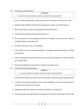 98
6.2.2. Professional responsibilities.
Activity 6.6
➢ List down ethical principles related to professional responsibility?
1. Strive to achieve high quality in both the processes and products of professional work.
2. Maintain high standards of professional competence, conduct, and ethical practice.
3. Know and respect existing rules pertaining to professional work.
4. Accept and provide appropriate professional review.
5. Give comprehensive and thorough evaluations of computer systems and their impacts,
including analysis of possible risks.
6. Perform work only in areas of competence.
7. Foster public awareness and understanding of computing, related technologies, and their
consequences.
8. Access computing and communication resources only when authorized or when compelled
by the public good.
9. Design and implement systems that are robustly and usably secure.
6.2.3. Professional leadership principles.
Activity 6.7
➢ List down ethical principles related to professional leadership?
1. Ensure that the public good is the central concern during all professional computing work.
2. Articulate, encourage acceptance of and evaluate fulfillment of social responsibilities by
members of the organization or group.
3. Manage personnel and resources to enhance the quality of working life.
4. Articulate, apply, and support policies and processes that reflect the principles of the Code.
 