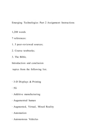 Emerging Technologies Part 2 Assignment Instructions
1,200 words
7 references:
1. 5 peer-reviewed sources;
2. Course textbooks;
3. The Bible.
Introduction and conclusion
topics from the following list.
· 3-D Displays & Printing
· 5G
· Additive manufacturing
· Augumented human
· Augmented, Virtual, Mixed Reality
· Automation
· Autonomous Vehicles
 