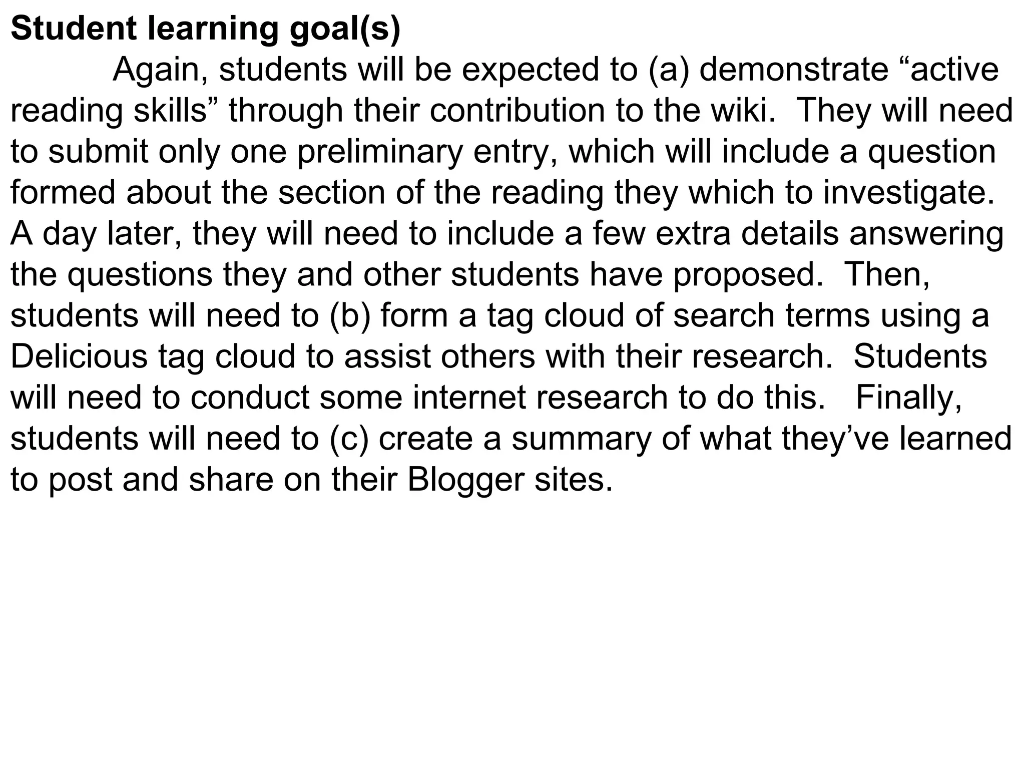 Student learning goal(s)  Again, students will be expected to (a) demonstrate “active reading skills” through their contribution to the wiki.  They will need to submit only one preliminary entry, which will include a question formed about the section of the reading they which to investigate.  A day later, they will need to include a few extra details answering the questions they and other students have proposed.  Then, students will need to (b) form a tag cloud of search terms using a Delicious tag cloud to assist others with their research.  Students will need to conduct some internet research to do this.  Finally, students will need to (c) create a summary of what they’ve learned to post and share on their Blogger sites. 