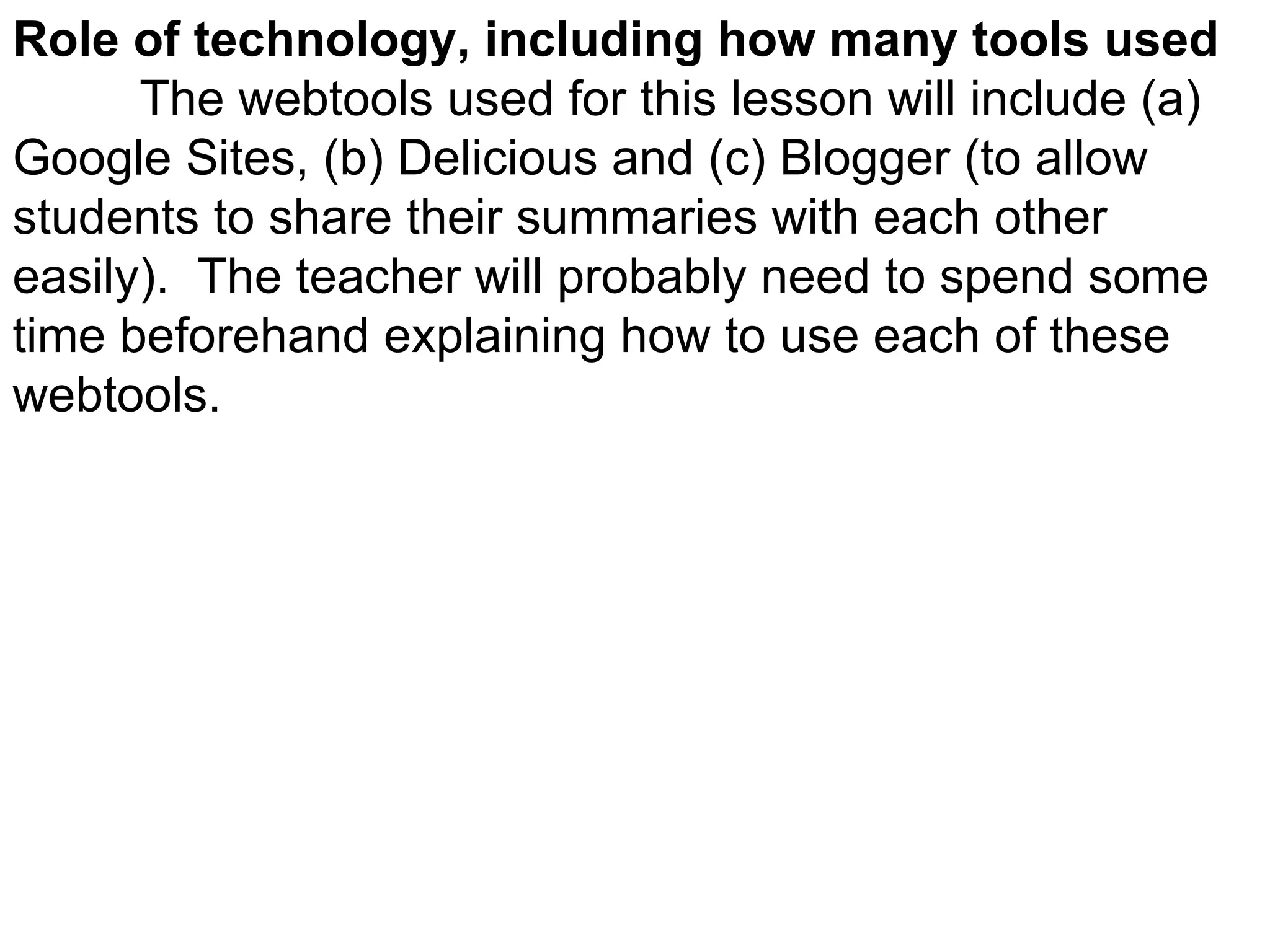 Role of technology, including how many tools used The webtools used for this lesson will include (a) Google Sites, (b) Delicious and (c) Blogger (to allow students to share their summaries with each other easily).  The teacher will probably need to spend some time beforehand explaining how to use each of these webtools. 