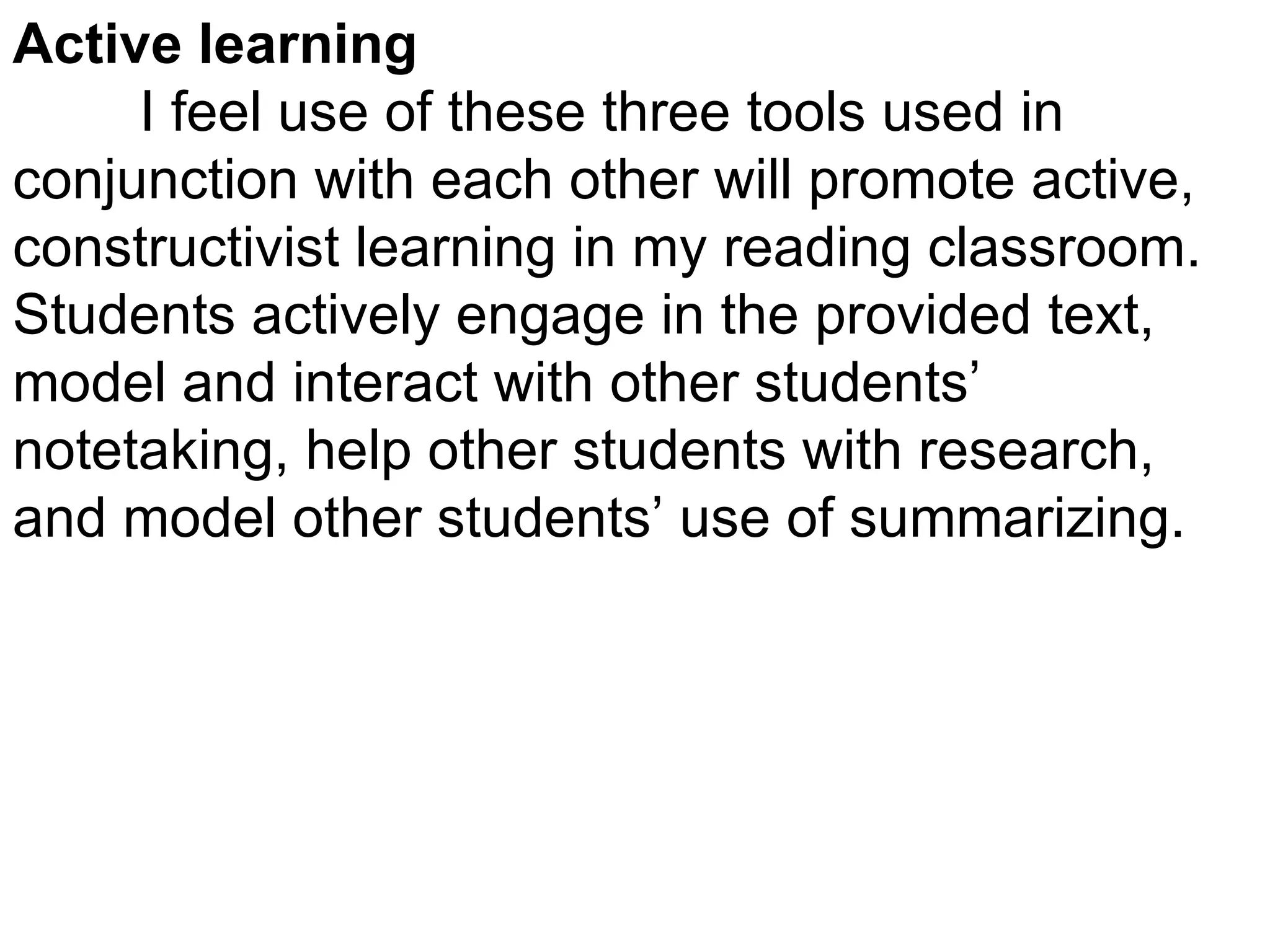 Active learning I feel use of these three tools used in conjunction with each other will promote active, constructivist learning in my reading classroom.  Students actively engage in the provided text, model and interact with other students’ notetaking, help other students with research, and model other students’ use of summarizing. 