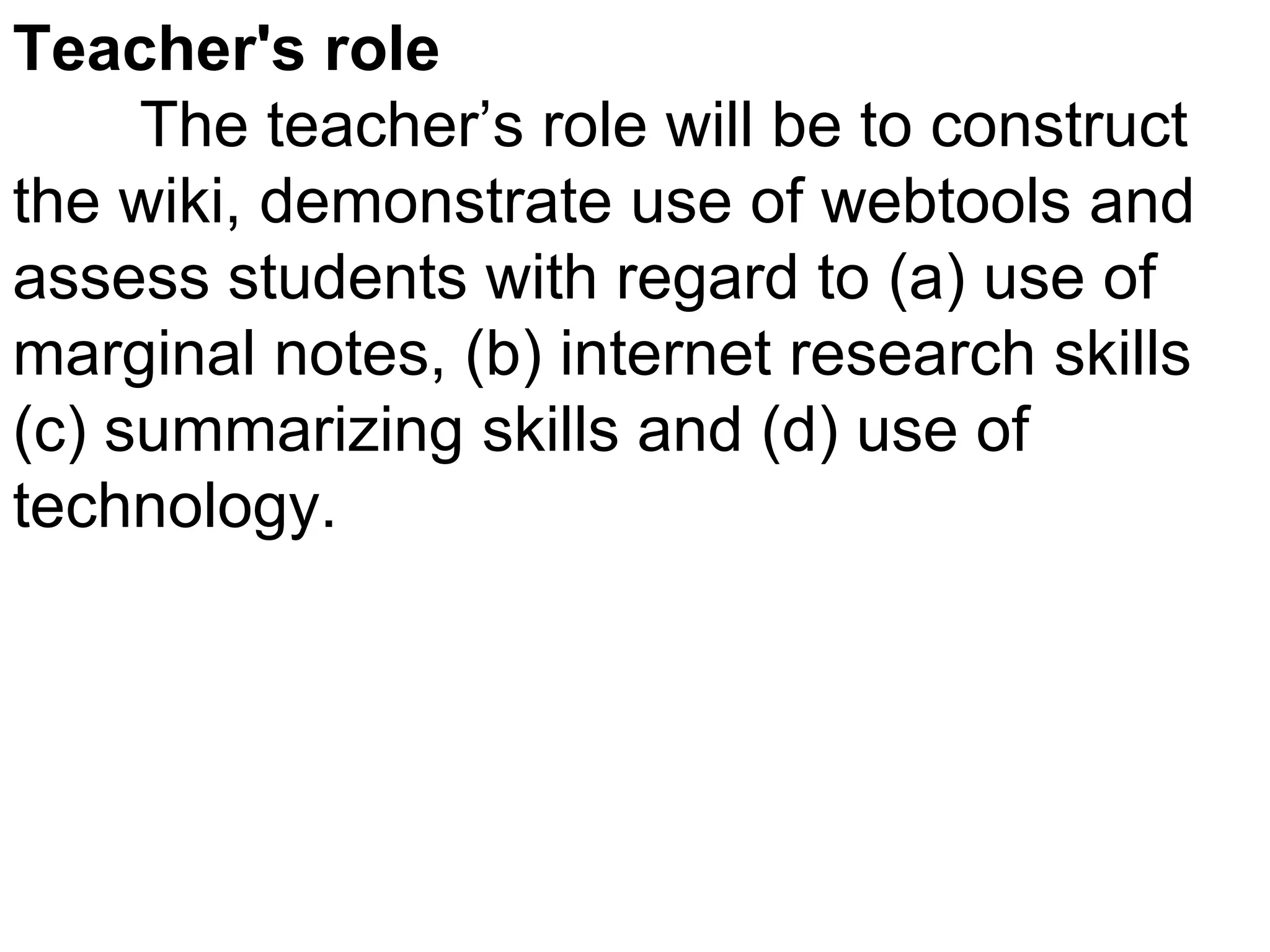Teacher's role The teacher’s role will be to construct the wiki, demonstrate use of webtools and assess students with regard to (a) use of marginal notes, (b) internet research skills (c) summarizing skills and (d) use of technology. 