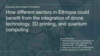 How different sectors in Ethiopia could
benefit from the integration of drone
technology, 3D printing, and quantum
computing
Emerging Technologies Presentation
Group Members:
1. Nathnael Solomon (ID: UGR/5236/15)
2. Samuel Aragaw (ID: UGR/9454/15)
3. Abel Getu (ID: UGR/5995/15)
4. Getachew Tilahun (ID: UGR/3934/15)
5. Bekalu Bimrew (ID: UGR/9552/15)
 