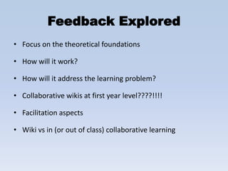 Feedback Explored
• Focus on the theoretical foundations

• How will it work?

• How will it address the learning problem?

• Collaborative wikis at first year level????!!!!

• Facilitation aspects

• Wiki vs in (or out of class) collaborative learning
 