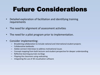 Future Considerations
• Detailed exploration of facilitation and identifying training
  requirements

• The need for alignment of assessment activities

• The need for a pilot program prior to implementation.

• Consider implementing:
    –   Broadening collaboration to include national and international student projects
    –   Collaborative textbooks
    –   Adobe connect interviews to address motivational issues
    –   Concept mapping from both lecturer and student perspective for deeper understanding
    –   Reflective learning journals via blogs
    –   Flipping the classroom using vodcasting
    –   Integrating the use of 3D visualisation software
 