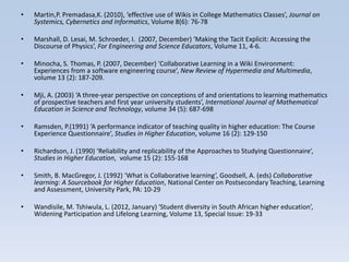 •   Martin,P. Premadasa,K. (2010), ‘effective use of Wikis in College Mathematics Classes’, Journal on
    Systemics, Cybernetics and Informatics, Volume 8(6): 76-78

•   Marshall, D. Lesai, M. Schroeder, I. (2007, December) ‘Making the Tacit Explicit: Accessing the
    Discourse of Physics’, For Engineering and Science Educators, Volume 11, 4-6.

•   Minocha, S. Thomas, P. (2007, December) ‘Collaborative Learning in a Wiki Environment:
    Experiences from a software engineering course’, New Review of Hypermedia and Multimedia,
    volume 13 (2): 187-209.

•   Mji, A. (2003) ‘A three-year perspective on conceptions of and orientations to learning mathematics
    of prospective teachers and first year university students’, International Journal of Mathematical
    Education in Science and Technology, volume 34 (5): 687-698

•   Ramsden, P.(1991) ‘A performance indicator of teaching quality in higher education: The Course
    Experience Questionnaire’, Studies in Higher Education, volume 16 (2): 129-150

•   Richardson, J. (1990) ‘Reliability and replicability of the Approaches to Studying Questionnaire’,
    Studies in Higher Education, volume 15 (2): 155-168

•   Smith, B. MacGregor, J. (1992) ‘What is Collaborative learning’, Goodsell, A. (eds) Collaborative
    learning: A Sourcebook for Higher Education, National Center on Postsecondary Teaching, Learning
    and Assessment, University Park, PA: 10-29

•   Wandisile, M. Tshiwula, L. (2012, January) ‘Student diversity in South African higher education’,
    Widening Participation and Lifelong Learning, Volume 13, Special Issue: 19-33
 