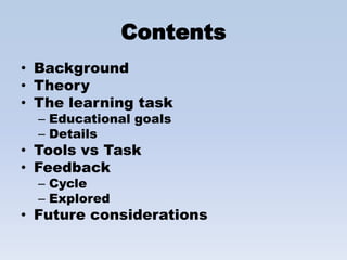 Contents
• Background
• Theory
• The learning task
  – Educational goals
  – Details
• Tools vs Task
• Feedback
  – Cycle
  – Explored
• Future considerations
 