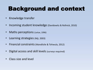 Background and context
• Knowledge transfer

• Incoming student knowledge (Davidowitz & Rollnick, 2010)

• Maths perceptions (Leitze, 1996)
• Learning strategies (Mji, 2003)
• Financial constraints (Wandilsile & Tshiwula, 2012)

• Digital access and skill levels (surveys required)

• Class size and level
 