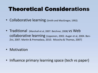 Theoretical Considerations
• Collaborative learning (Smith and MacGregor, 1992)

• Traditional (Marshall et al, 2007. Beichner, 2008) vs Web
  collaborative learning (Lipponen, 2002. Augar et al, 2004. Ben-
  Zivi, 2007. Martin & Premadasa, 2010. Micocha & Thomas, 2007)


• Motivation

• Influence primary learning space (tech vs paper)
 
