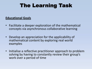 The Learning Task

Educational Goals

• Facilitate a deeper exploration of the mathematical
  concepts via asynchronous collaborative learning

• Develop an appreciation for the applicability of
  mathematical content by exploring real world
  examples

• Initialise a reflective practitioner approach to problem
  solving by having to constantly review their group’s
  work over a period of time
 