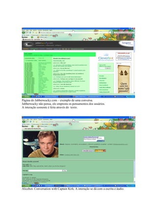 Página do Jabberwacky.com – exemplo de uma conversa.
Jabberwacky não pensa, ele empresta os pensamentos dos usuários.
A interação somente é feita através do texto.




Alicebot- Conversation with Captain Kirk. A interação se dá com a escrita e áudio.
 