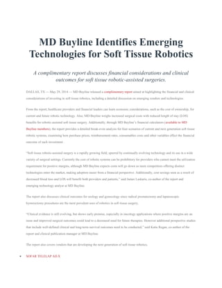 MD Buyline Identifies Emerging
Technologies for Soft Tissue Robotics
A complimentary report discusses financial considerations and clinical
outcomes for soft tissue robotic-assisted surgeries.
DALLAS, TX — May 29, 2014 — MD Buyline released a complimentary report aimed at highlighting the financial and clinical
considerations of investing in soft tissue robotics, including a detailed discussion on emerging vendors and technologies.
From the report, healthcare providers and financial leaders can learn economic considerations, such as the cost of ownership, for
current and future robotic technology. Also, MD Buyline weighs increased surgical costs with reduced length of stay (LOS)
benefits for robotic-assisted soft tissue surgery. Additionally, through MD Buyline’s financial calculators (available to MD
Buyline members), the report provides a detailed break-even analysis for four scenarios of current and next generation soft tissue
robotic systems, examining how purchase prices, reimbursement rates, consumables costs and other variables effect the financial
outcome of each investment .
“Soft tissue robotic-assisted surgery is a rapidly growing field, spurred by continually evolving technology and its use in a wide
variety of surgical settings. Currently the cost of robotic systems can be prohibitory for providers who cannot meet the utilization
requirement for positive margins, although MD Buyline expects costs will go down as more competitors offering distinct
technologies enter the market, making adoption easier from a financial perspective. Additionally, cost savings seen as a result of
decreased blood loss and LOS will benefit both providers and patients,” said James Laskaris, co-author of the report and
emerging technology analyst at MD Buyline.
The report also discusses clinical outcomes for urology and gynecology since radical prostatectomy and laparoscopic
hysterectomy procedures are the most prevalent uses of robotics in soft tissue surgery.
“Clinical evidence is still evolving, but shows early promise, especially in oncology applications where positive margins are an
issue and improved surgical outcomes could lead to a decreased need for future therapies. However additional prospective studies
that include well-defined clinical and long-term survival outcomes need to be conducted,” said Katie Regan, co-author of the
report and clinical publication manager at MD Buyline.
The report also covers vendors that are developing the next generation of soft tissue robotics.
 SOFAR TELELAP Alf-X
 