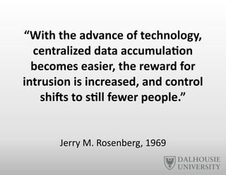 “With	
  the	
  advance	
  of	
  technology,	
  
centralized	
  data	
  accumula6on	
  
becomes	
  easier,	
  the	
  reward	
  for	
  
intrusion	
  is	
  increased,	
  and	
  control	
  
shiYs	
  to	
  s6ll	
  fewer	
  people.”	
  
Jerry	
  M.	
  Rosenberg,	
  1969	
  
 