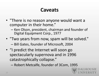 Caveats	
  
•  "There	
  is	
  no	
  reason	
  anyone	
  would	
  want	
  a	
  
computer	
  in	
  their	
  home.”	
  	
  
– Ken	
  Olson,	
  president,	
  chairman	
  and	
  founder	
  of	
  
Digital	
  Equipment	
  Corp.,	
  1977	
  
•  "Two	
  years	
  from	
  now,	
  spam	
  will	
  be	
  solved.”	
  
– Bill	
  Gates,	
  founder	
  of	
  Microso`,	
  2004	
  
•  “I	
  predict	
  the	
  Internet	
  will	
  soon	
  go	
  
spectacularly	
  supernova	
  and	
  in	
  1996	
  
catastrophically	
  collapse.”	
  
– Robert	
  Metcalfe,	
  founder	
  of	
  3Com,	
  1995	
  
17	
  
 