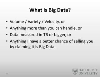 What	
  is	
  Big	
  Data?	
  	
  
•  Volume	
  /	
  Variety	
  /	
  Velocity,	
  or	
  
•  Anything	
  more	
  than	
  you	
  can	
  handle,	
  or	
  
•  Data	
  measured	
  in	
  TB	
  or	
  bigger,	
  or	
  
•  Anything	
  I	
  have	
  a	
  beEer	
  chance	
  of	
  selling	
  you	
  
by	
  claiming	
  it	
  is	
  Big	
  Data.	
  
21	
  
 