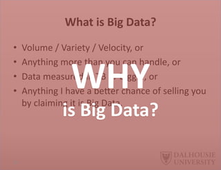 What	
  is	
  Big	
  Data?	
  	
  
•  Volume	
  /	
  Variety	
  /	
  Velocity,	
  or	
  
•  Anything	
  more	
  than	
  you	
  can	
  handle,	
  or	
  
•  Data	
  measured	
  in	
  TB	
  or	
  bigger,	
  or	
  
•  Anything	
  I	
  have	
  a	
  beEer	
  chance	
  of	
  selling	
  you	
  
by	
  claiming	
  it	
  is	
  Big	
  Data.	
  
WHY	
  	
  
is	
  Big	
  Data?	
  
22	
  
 