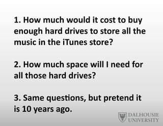 1.	
  How	
  much	
  would	
  it	
  cost	
  to	
  buy	
  
enough	
  hard	
  drives	
  to	
  store	
  all	
  the	
  
music	
  in	
  the	
  iTunes	
  store?	
  
2.	
  How	
  much	
  space	
  will	
  I	
  need	
  for	
  
all	
  those	
  hard	
  drives?	
  
3.	
  Same	
  ques6ons,	
  but	
  pretend	
  it	
  
is	
  10	
  years	
  ago.	
  
 