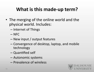 What	
  is	
  this	
  made-­‐up	
  term?	
  
•  The	
  merging	
  of	
  the	
  online	
  world	
  and	
  the	
  
physical	
  world.	
  Includes:	
  
– Internet	
  of	
  Things	
  
– NFC	
  
– New	
  input	
  /	
  output	
  features	
  
– Convergence	
  of	
  desktop,	
  laptop,	
  and	
  mobile	
  
technology	
  
– Quan-ﬁed	
  self	
  
– Autonomic	
  systems	
  
– Prevalence	
  of	
  wireless	
  
41	
  
 
