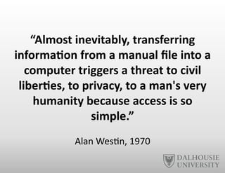 “Almost	
  inevitably,	
  transferring	
  
informa6on	
  from	
  a	
  manual	
  ﬁle	
  into	
  a	
  
computer	
  triggers	
  a	
  threat	
  to	
  civil	
  
liber6es,	
  to	
  privacy,	
  to	
  a	
  man's	
  very	
  
humanity	
  because	
  access	
  is	
  so	
  
simple.”	
  
Alan	
  Wes-n,	
  1970	
  
 