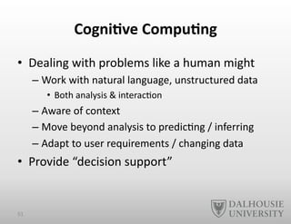 Cogni6ve	
  Compu6ng	
  
•  Dealing	
  with	
  problems	
  like	
  a	
  human	
  might	
  
– Work	
  with	
  natural	
  language,	
  unstructured	
  data	
  
•  Both	
  analysis	
  &	
  interac-on	
  
– Aware	
  of	
  context	
  
– Move	
  beyond	
  analysis	
  to	
  predic-ng	
  /	
  inferring	
  
– Adapt	
  to	
  user	
  requirements	
  /	
  changing	
  data	
  
•  Provide	
  “decision	
  support”	
  
51	
  
 