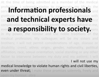 At	
   the	
   -me	
   of	
   being	
   admiEed	
   as	
   a	
   member	
   of	
   the	
   medical	
  
profession:	
   I	
   solemnly	
   pledge	
   to	
   consecrate	
   my	
   life	
   to	
   the	
  
service	
  of	
  humanity;	
  I	
  will	
  give	
  to	
  my	
  teachers	
  the	
  respect	
  and	
  
gra-tude	
   that	
   is	
   their	
   due;	
   I	
   will	
   prac-ce	
   my	
   profession	
   with	
  
conscience	
  and	
  dignity;	
  The	
  health	
  of	
  my	
  pa-ent	
  will	
  be	
  my	
  ﬁrst	
  
considera-on;	
  I	
  will	
  respect	
  the	
  secrets	
  that	
  are	
  conﬁded	
  in	
  me,	
  
even	
  a`er	
  the	
  pa-ent	
  has	
  died;	
  I	
  will	
  maintain	
  by	
  all	
  the	
  means	
  
in	
   my	
   power,	
   the	
   honour	
   and	
   the	
   noble	
   tradi-ons	
   of	
   the	
  
medical	
   profession;	
   My	
   colleagues	
   will	
   be	
   my	
   sisters	
   and	
  
brothers;	
   I	
   will	
   not	
   permit	
   considera-ons	
   of	
   age,	
   disease	
   or	
  
disability,	
   creed,	
   ethnic	
   origin,	
   gender,	
   na-onality,	
   poli-cal	
  
aﬃlia-on,	
  race,	
  sexual	
  orienta-on,	
  social	
  standing	
  or	
  any	
  other	
  
factor	
   to	
   intervene	
   between	
   my	
   duty	
   and	
   my	
   pa-ent;	
   I	
   will	
  
maintain	
  the	
  utmost	
  respect	
  for	
  human	
  life;	
  I	
  will	
  not	
  use	
  my	
  
medical	
  knowledge	
  to	
  violate	
  human	
  rights	
  and	
  civil	
  liber-es,	
  
even	
  under	
  threat;	
  I	
  make	
  these	
  promises	
  solemnly,	
  freely	
  and	
  
upon	
  my	
  honour.	
  	
  abra	
  
Informa6on	
  professionals	
  
and	
  technical	
  experts	
  have	
  	
  
a	
  responsibility	
  to	
  society.	
  
 