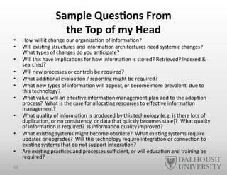 Sample	
  Ques6ons	
  From	
  	
  
the	
  Top	
  of	
  my	
  Head	
  
•  How	
  will	
  it	
  change	
  our	
  organiza-on	
  of	
  informa-on?	
  
•  Will	
  exis-ng	
  structures	
  and	
  informa-on	
  architectures	
  need	
  systemic	
  changes?	
  
What	
  types	
  of	
  changes	
  do	
  you	
  an-cipate?	
  
•  Will	
  this	
  have	
  implica-ons	
  for	
  how	
  informa-on	
  is	
  stored?	
  Retrieved?	
  Indexed	
  &	
  
searched?	
  
•  Will	
  new	
  processes	
  or	
  controls	
  be	
  required?	
  
•  What	
  addi-onal	
  evalua-on	
  /	
  repor-ng	
  might	
  be	
  required?	
  
•  What	
  new	
  types	
  of	
  informa-on	
  will	
  appear,	
  or	
  become	
  more	
  prevalent,	
  due	
  to	
  
this	
  technology?	
  
•  What	
  value	
  will	
  an	
  eﬀec-ve	
  informa-on	
  management	
  plan	
  add	
  to	
  the	
  adop-on	
  
process?	
  	
  What	
  is	
  the	
  case	
  for	
  alloca-ng	
  resources	
  to	
  eﬀec-ve	
  informa-on	
  
management?	
  
•  What	
  quality	
  of	
  informa-on	
  is	
  produced	
  by	
  this	
  technology	
  (e.g.	
  is	
  there	
  lots	
  of	
  
duplica-on,	
  or	
  no	
  consistency,	
  or	
  data	
  that	
  quickly	
  becomes	
  stale)?	
  	
  What	
  quality	
  
of	
  informa-on	
  is	
  required?	
  	
  Is	
  informa-on	
  quality	
  improved?	
  
•  What	
  exis-ng	
  systems	
  might	
  become	
  obsolete?	
  	
  What	
  exis-ng	
  systems	
  require	
  
updates	
  or	
  upgrades?	
  	
  Will	
  this	
  technology	
  require	
  integra-on	
  or	
  connec-on	
  to	
  
exis-ng	
  systems	
  that	
  do	
  not	
  support	
  integra-on?	
  
•  Are	
  exis-ng	
  prac-ces	
  and	
  processes	
  suﬃcient,	
  or	
  will	
  educa-on	
  and	
  training	
  be	
  
required?	
  	
  
69	
  
 