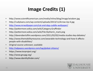 Image	
  Credits	
  (1)	
  
•  hEp://www.scien-ﬁcamerican.com/media/inline/blog/Image/wisdom.jpg	
  
•  hEp://rudyloans.com/wp-­‐content/uploads/2013/11/Arrow-­‐Up-­‐4.jpg	
  
•  hEp://www.mrwallpaper.com/cat-­‐and-­‐dog-­‐cuddle-­‐wallpaper/	
  
•  hEp://poEermore.wikia.com/wiki/Category:Gryﬃndor	
  
•  hEp://poEermore.wikia.com/wiki/File:Slytherin_mark.png	
  
•  hEp://daverobertsﬁlm.wordpress.com/2011/02/02/media-­‐studies-­‐key-­‐debates/	
  
•  hEp://www.themobilityresource.com/wearable-­‐technology-­‐and-­‐how-­‐it-­‐aﬀects-­‐
people-­‐with-­‐disabili-es/	
  	
  
•  Original	
  source	
  unknown;	
  available	
  	
  
•  hEp://adpaascu.wordpress.com/tag/global-­‐ci-zens/	
  
•  hEps://www.torproject.org/	
  
•  hEp://www.gnupg.org/	
  
•  hEp://www.iden-tyﬁnder.com/	
  
73	
  
 