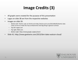 Image	
  Credits	
  (3)	
  
•  All	
  graphs	
  were	
  created	
  for	
  the	
  purpose	
  of	
  this	
  presenta-on	
  
•  Logos	
  on	
  slide	
  38	
  are	
  from	
  the	
  respec-ve	
  websites	
  
•  Images	
  on	
  slide	
  39:	
  	
  
–  BoEom	
  le`:	
  Thalmic	
  Labs	
  via	
  TechCrunch	
  hEp://techcrunch.com/2013/06/05/thalmic-­‐labs-­‐
raises-­‐14-­‐5m-­‐to-­‐make-­‐the-­‐myo-­‐armband-­‐the-­‐next-­‐big-­‐thing-­‐in-­‐gesture-­‐control/	
  
–  Top	
  le`:	
  Apple.com	
  
–  Top	
  right:	
  ﬁtbit.com	
  
–  BoEom	
  right:	
  hEps://www.google.ca/glass/start/	
  
•  Slide	
  41:	
  hEp://www.geekwire.com/2013/ibm-­‐takes-­‐watson-­‐cloud/	
  
75	
  
 