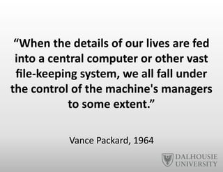 “When	
  the	
  details	
  of	
  our	
  lives	
  are	
  fed	
  
into	
  a	
  central	
  computer	
  or	
  other	
  vast	
  
ﬁle-­‐keeping	
  system,	
  we	
  all	
  fall	
  under	
  
the	
  control	
  of	
  the	
  machine's	
  managers	
  
to	
  some	
  extent.”	
  
Vance	
  Packard,	
  1964	
  
 