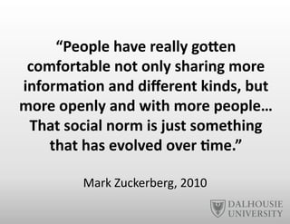 “People	
  have	
  really	
  goNen	
  
comfortable	
  not	
  only	
  sharing	
  more	
  
informa6on	
  and	
  diﬀerent	
  kinds,	
  but	
  
more	
  openly	
  and	
  with	
  more	
  people…	
  
That	
  social	
  norm	
  is	
  just	
  something	
  
that	
  has	
  evolved	
  over	
  6me.”	
  
Mark	
  Zuckerberg,	
  2010	
  
 