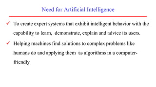 Need for Artificial Intelligence
 To create expert systems that exhibit intelligent behavior with the
capability to learn, demonstrate, explain and advice its users.
 Helping machines find solutions to complex problems like
humans do and applying them as algorithms in a computer-
friendly manner.
 