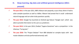  The year 2011: In the year 2011, IBM's Watson won jeopardy, a quiz show, where it had to
solve complex questions as well as riddles. Watson had proved that it could understand
natural language and can solve tricky questions quickly.
 The year 2012: Google has launched an Android app feature "Google now", which was
able to provide information to the user as a prediction.
 The year 2014: In the year 2014, Chatbot "Eugene Goostman" won a competition in the
infamous "Turing test."
 The year 2018: The "Project Debater" from IBM debated on complex topics with two
master debaters and also performed extremely well.
H. Deep learning, big data and artificial general intelligence (2011-
present)
 