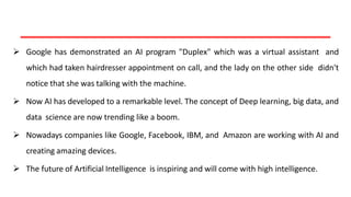  Google has demonstrated an AI program "Duplex" which was a virtual assistant and
which had taken hairdresser appointment on call, and the lady on the other side didn't
notice that she was talking with the machine.
 Now AI has developed to a remarkable level. The concept of Deep learning, big data, and
data science are now trending like a boom.
 Nowadays companies like Google, Facebook, IBM, and Amazon are working with AI and
creating amazing devices.
 The future of Artificial Intelligence is inspiring and will come with high intelligence.
 