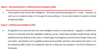 Stage 5 – Self Aware Systems / Artificial General Intelligence (AGI)
 These systems have human-like intelligence – the most commonly portrayed AI in media – however, no
such use is in evidence today. It is the goal of many working in AI and some believe it could be realized
already from 2024.
Stage 6 – Artificial Superintelligence (ASI)
 AI algorithms can outsmart even the most intelligent humans in every domain. Logically it is difficult for
humans to articulate what the capabilities might be, yet we would hope examples would include solving
problems we have failed to so far, such as world hunger and dangerous environmental change. Views vary
as to when and whether such a capability could even be possible, yet there a few experts who claim it can
be realized by 2029. Fiction has tackled this idea for a long time, for example in the film Ex Machina or
Terminator.
 