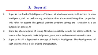  Super AI is a level of Intelligence of Systems at which machines could surpass human
intelligence, and can perform any task better than a human with cognitive properties.
This refers to aspects like general wisdom, problem solving and creativity. It is an
outcome of general AI.
 Some key characteristics of strong AI include capability include the ability to think, to
reason solve the puzzle, make judgments, plan, learn, and communicate on its own.
 Super AI is still a hypothetical concept of Artificial Intelligence. The development of
such systems in real is still a world-changing task.
3. Super AI
 