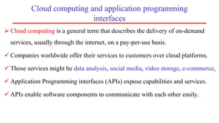 Cloud computing and application programming
interfaces
 Cloud computing is a general term that describes the delivery of on-demand
services, usually through the internet, on a pay-per-use basis.
 Companies worldwide offer their services to customers over cloud platforms.
 Those services might be data analysis, social media, video storage, e-commerce,
 Application Programming interfaces (APIs) expose capabilities and services.
 APIs enable software components to communicate with each other easily.
 