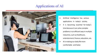 Applications of AI
 Artificial Intelligence has various
applications in today's society.
 It is becoming essential for today's
time because it can solve complex
problems in an efficient way in multiple
industries, such as Healthcare,
entertainment,finance,education, etc.
 AIis making our dailylife more
comfortable and faster.
 