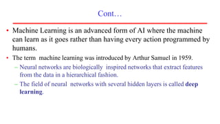 Cont…
• Machine Learning is an advanced form of AI where the machine
can learn as it goes rather than having every action programmed by
humans.
• The term machine learning was introduced by Arthur Samuel in 1959.
– Neural networks are biologically inspired networks that extract features
from the data in a hierarchical fashion.
– The field of neural networks with several hidden layers is called deep
learning.
 