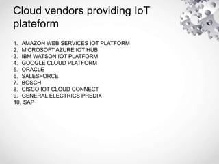 Cloud vendors providing IoT
plateform
1. AMAZON WEB SERVICES IOT PLATFORM
2. MICROSOFT AZURE IOT HUB
3. IBM WATSON IOT PLATFORM
4. GOOGLE CLOUD PLATFORM
5. ORACLE
6. SALESFORCE
7. BOSCH
8. CISCO IOT CLOUD CONNECT
9. GENERAL ELECTRICS PREDIX
10. SAP
 