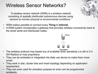 Wireless Sensor Networks?
“A wireless sensor network (WSN) is a wireless network
consisting of spatially distributed autonomous devices using
sensors to monitor physical or environmental conditions.”
• WSN makes possible to connect every Thing to Internet.
• A WSN system incorporates a gateway that provides wireless connectivity back to
the wired world and distributed nodes.
• The wireless protocol may based any of available IEEE standards (i.e wifi or 2.4
GH Radios) or may proprietory.
• They can be embeded or integrated into daily use device to make them more
smart.
• They work in star, cluster tree and mesh topology depending on application
requirement.
• They can even used for actuation purpose an even can be programmed
wirelessly.
 