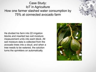 Case Study:
IoT in Agriculture
How one farmer slashed water consumption by
75% at connected avocado farm
He divided his farm into 22 irrigation
blocks and inserted two soil moisture
measurement units into each block. All
soil moisture data is collected from the
avocado trees into a cloud, and when a
tree needs to be watered, the solution
turns the sprinklers on automatically.
 