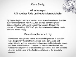 Case Study:
IoT in transport
A Smoother Ride on the Austrian Autobahn
By connecting thousands of sensors to an extensive network, Austria's
autobahn corporation, ASFINAG, has created a smart highway
designed to clear traffic jams before they happen. Through the
Internet of Everything, ASFINAG gets the data needed to keep roads
safe and drivers happy.
Barcelona’s heavy traffic and its associated high levels of pollution
were the primary factors that motivated some companies and
universities to work on strategies for improving traffic in the city centre.
Bitcarrier is one of the technologies involved in the In4Mo Project,
whose main objective is to develop the applications that form the core
of smart mobility, one of the fundamental pillars of the smart city
concept.
Barcelona the smart city
 