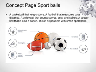 Concept Page Sport balls
• A basketball that keeps score. A football that measures pass
distance. A volleyball that counts serves, sets, and spikes. A soccer
ball that is also a coach. This is all possible with smart sport balls.
 