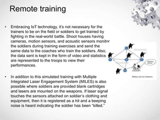 Remote training
• Embracing IoT technology, it’s not necessary for the
trainers to be on the field or soldiers to get trained by
fighting in the real-world battle. Shoot houses having
cameras, motion sensors, and acoustic sensors monitor
the soldiers during training exercises and send the
same data to the coaches who train the soldiers. Also,
the data sent is kept in the form of video and statistics
are represented to the troops to view their
performances.
• In addition to this simulated training with Multiple
Integrated Laser Engagement System (MILES) is also
possible where soldiers are provided blank cartridges
and lasers are mounted on the weapons. If laser signal
touches the sensors attached on soldier’s clothing and
equipment, then it is registered as a hit and a beeping
noise is heard indicating the soldier has been “killed.”
 