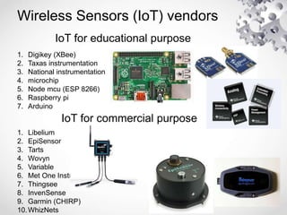 Wireless Sensors (IoT) vendors
IoT for educational purpose
1. Digikey (XBee)
2. Taxas instrumentation
3. National instrumentation
4. microchip
5. Node mcu (ESP 8266)
6. Raspberry pi
7. Arduino
IoT for commercial purpose
1. Libelium
2. EpiSensor
3. Tarts
4. Wovyn
5. Variable
6. Met One Instruments
7. Thingsee
8. InvenSense
9. Garmin (CHIRP)
10.WhizNets
 